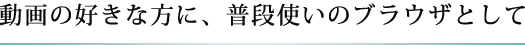 動画の好きな方に、普段使いのブラウザとして
